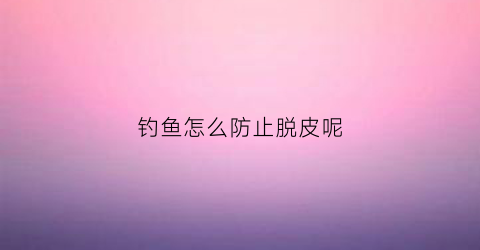 钓鱼怎么防止脱皮呢(钓鱼怎么防止钩手)