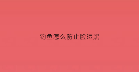 钓鱼怎么防止脸晒黑(钓鱼脸部防晒)