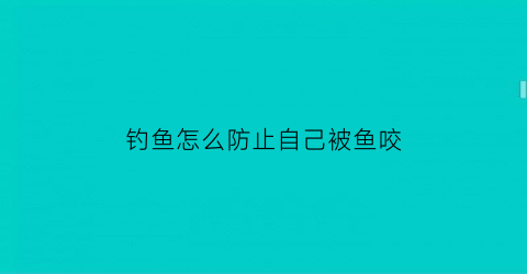 钓鱼怎么防止自己被鱼咬(钓鱼怎么防止自己被鱼咬到)