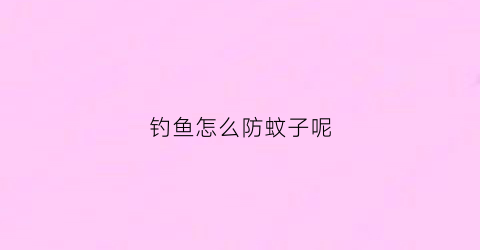 钓鱼怎么防蚊子呢(野钓如何防蚊虫)