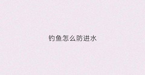 钓鱼怎么防进水(钓鱼怎么防进水的方法)