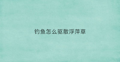 钓鱼怎么驱散浮萍草(防除浮萍用什么除草剂)