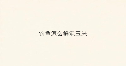 钓鱼怎么鲜泡玉米(新鲜玉米怎么泡鱼饵)