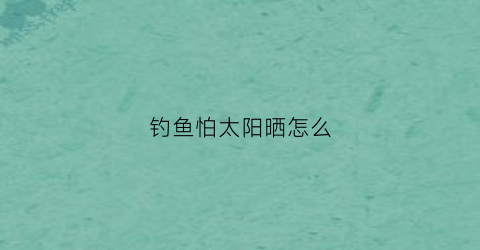 钓鱼怕太阳晒怎么(钓鱼晒太阳好不好)