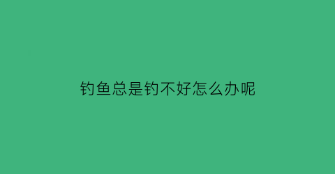 钓鱼总是钓不好怎么办呢(钓鱼老是钓不到怎么办)