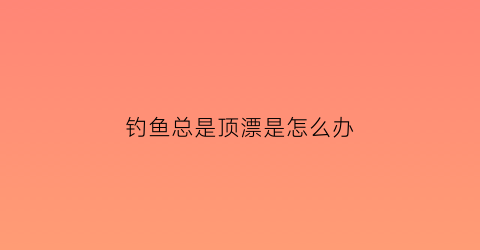 钓鱼总是顶漂是怎么办