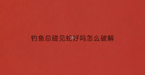 钓鱼总碰见蛇好吗怎么破解(钓鱼见到蛇是好不好)