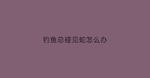 钓鱼总碰见蛇怎么办(钓鱼碰见蛇是好事还是坏事)