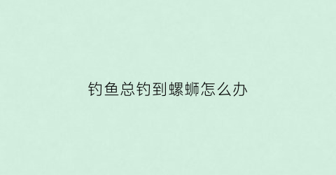 钓鱼总钓到螺蛳怎么办(钓鱼总钓到螺蛳怎么办视频)