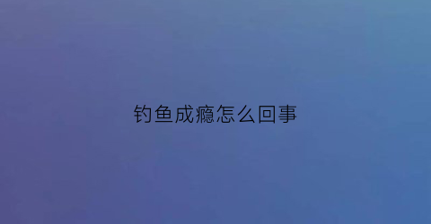 “钓鱼成瘾怎么回事(钓鱼成瘾怎么回事啊)