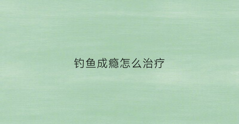 钓鱼成瘾怎么治疗(钓鱼瘾)