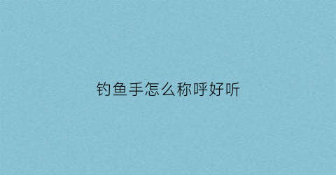 钓鱼手怎么称呼好听(钓鱼的老手叫什么)