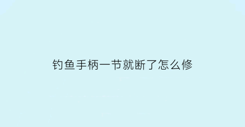 钓鱼手柄一节就断了怎么修(钓鱼手柄一节就断了怎么修理)