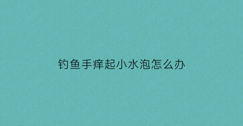 “钓鱼手痒起小水泡怎么办(钓鱼手上起水泡怎么回事)