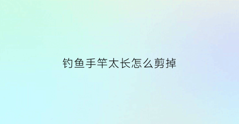 钓鱼手竿太长怎么剪掉(手竿改短方法)