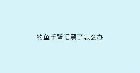 “钓鱼手臂晒黑了怎么办(钓鱼胳膊晒脱皮了怎么办)