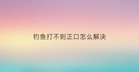 钓鱼打不到正口怎么解决(钓鱼口好打不起来是什么回事)