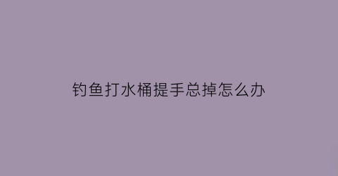 钓鱼打水桶提手总掉怎么办(钓鱼打水桶哪个牌子好)