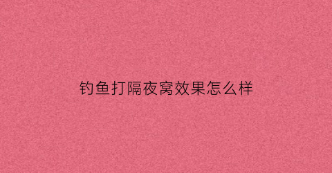 钓鱼打隔夜窝效果怎么样(打隔夜窝几点去钓合适)