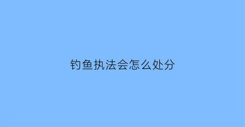 钓鱼执法会怎么处分(钓鱼执法会被怎么处置)