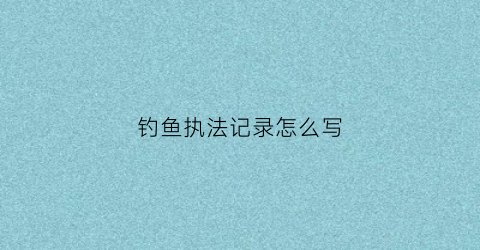钓鱼执法记录怎么写(钓鱼执法记录怎么写内容)