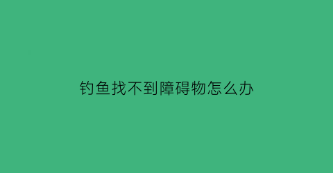 “钓鱼找不到障碍物怎么办(钓鱼钓不到鱼怎么办)