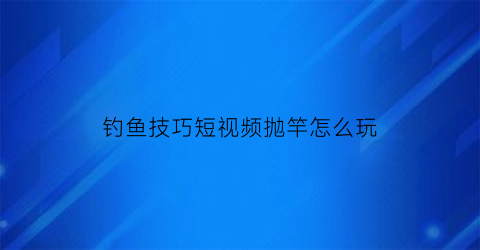 “钓鱼技巧短视频抛竿怎么玩(钓鱼抛竿视频教程)