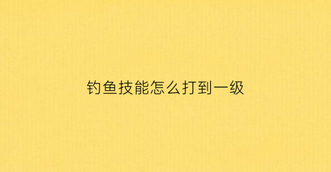 “钓鱼技能怎么打到一级(钓鱼技能加100)