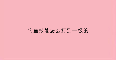 “钓鱼技能怎么打到一级的(钓鱼技能怎么升到2级)