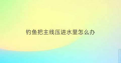 “钓鱼把主线压进水里怎么办(主线被鱼拉走了怎么办)