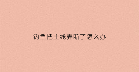 钓鱼把主线弄断了怎么办(钓鱼把主线弄断了怎么办视频)