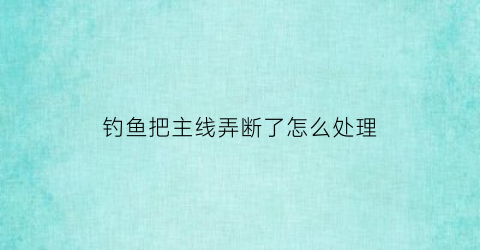 钓鱼把主线弄断了怎么处理(钓鱼线主线断了怎么接)