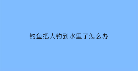 钓鱼把人钓到水里了怎么办(钓鱼把人拉水里了的视频)