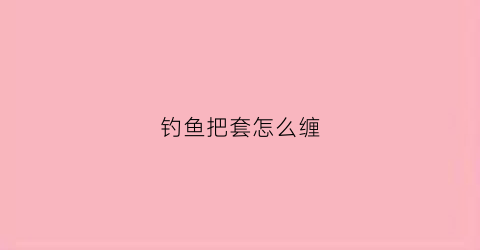 钓鱼把套怎么缠(钓鱼手把怎么绑)