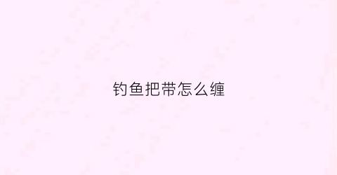 钓鱼把带怎么缠(钓鱼缠把的视频)