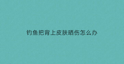 钓鱼把背上皮肤晒伤怎么办(钓鱼被晒黑图片搞笑)