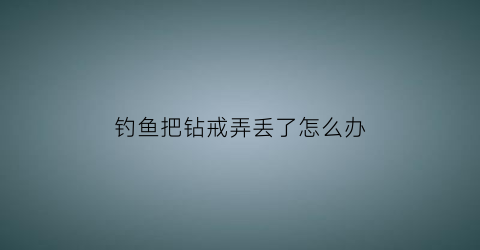 钓鱼把钻戒弄丢了怎么办(钓鱼钓到戒指段子)