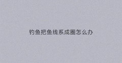 钓鱼把鱼线系成圈怎么办(钓鱼线乱成一团怎么解)
