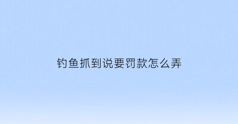 “钓鱼抓到说要罚款怎么弄(钓鱼抓到了需要坐牢吗)