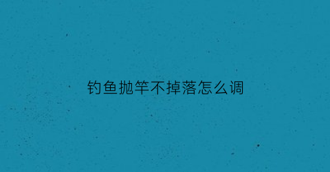 钓鱼抛竿不掉落怎么调(抛竿不准怎么调漂)