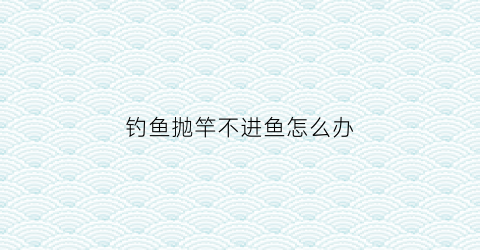 “钓鱼抛竿不进鱼怎么办(抛竿为什么抛不出去)