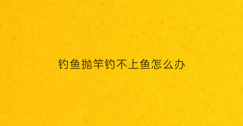 钓鱼抛竿钓不上鱼怎么办(钓鱼抛竿抛不准怎么办)