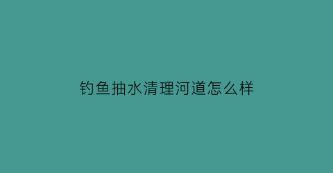 “钓鱼抽水清理河道怎么样(抽水的地方好钓鱼吗)