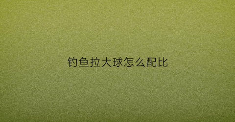 钓鱼拉大球怎么配比(钓鱼拉大球怎么用)