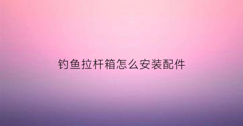 钓鱼拉杆箱怎么安装配件(钓鱼拉杆箱的实用价值)