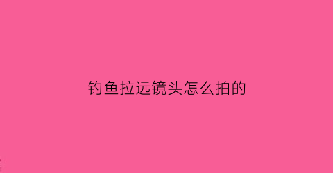 “钓鱼拉远镜头怎么拍的(钓鱼拉远镜头怎么拍的视频)