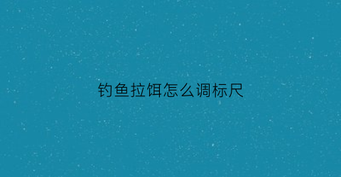 钓鱼拉饵怎么调标尺(钓鱼的拉饵怎么调)