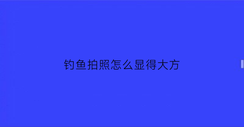 钓鱼拍照怎么显得大方(钓鱼拍的照片)