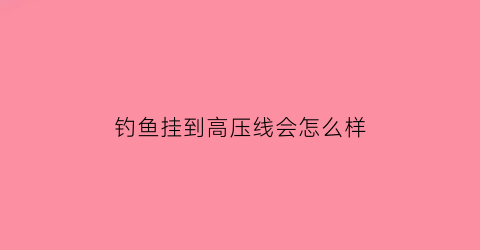 钓鱼挂到高压线会怎么样