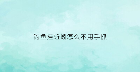 钓鱼挂蚯蚓怎么不用手抓(钓鱼挂蚯蚓怎么不用手抓鱼)